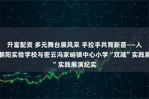升富配资 多元舞台展风采 手拉手共育新苗——人大附中朝阳实验学校与密云冯家峪镇中心小学“双减”实践展演纪实