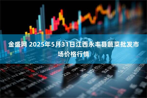 金盛网 2025年5月31日江西永丰县蔬菜批发市场价格行情