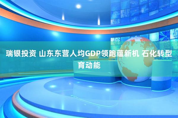 瑞银投资 山东东营人均GDP领跑蕴新机 石化转型育动能