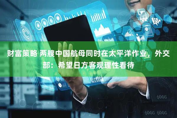 财富策略 两艘中国航母同时在太平洋作业，外交部：希望日方客观理性看待