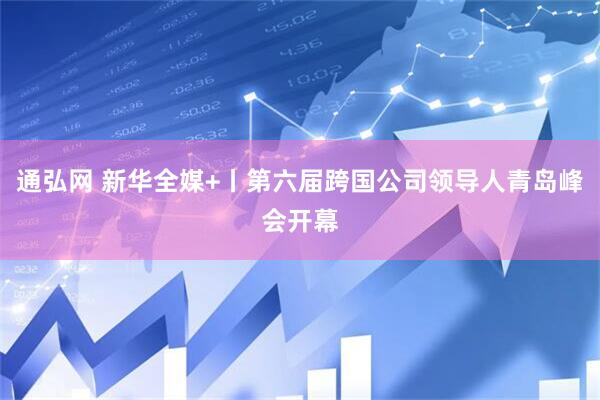 通弘网 新华全媒+丨第六届跨国公司领导人青岛峰会开幕