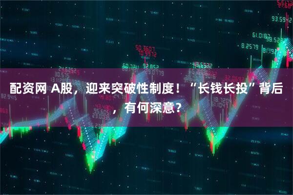 配资网 A股，迎来突破性制度！“长钱长投”背后，有何深意？