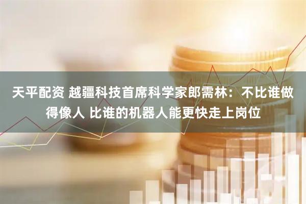天平配资 越疆科技首席科学家郎需林：不比谁做得像人 比谁的机器人能更快走上岗位