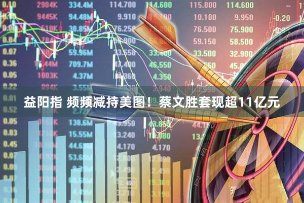 益阳指 频频减持美图！蔡文胜套现超11亿元