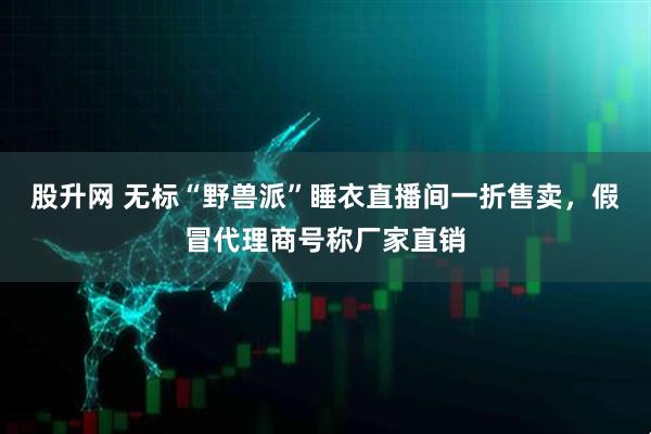 股升网 无标“野兽派”睡衣直播间一折售卖，假冒代理商号称厂家直销