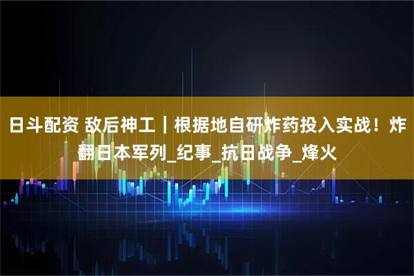 日斗配资 敌后神工｜根据地自研炸药投入实战！炸翻日本军列_纪事_抗日战争_烽火