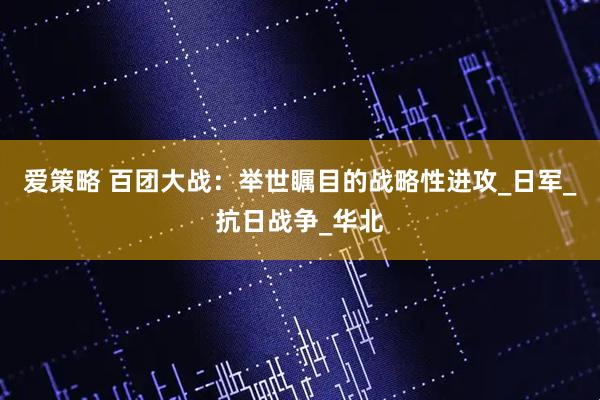 爱策略 百团大战：举世瞩目的战略性进攻_日军_抗日战争_华北