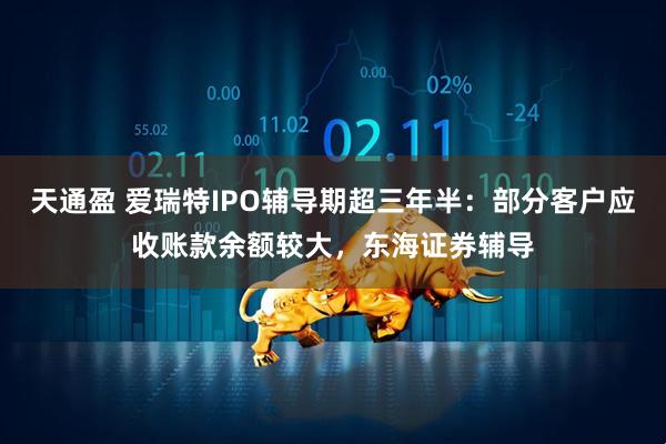 天通盈 爱瑞特IPO辅导期超三年半：部分客户应收账款余额较大，东海证券辅导
