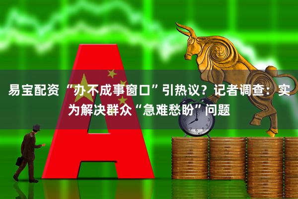 易宝配资 “办不成事窗口”引热议？记者调查：实为解决群众“急难愁盼”问题