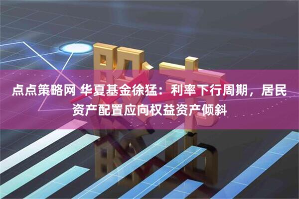 点点策略网 华夏基金徐猛：利率下行周期，居民资产配置应向权益资产倾斜