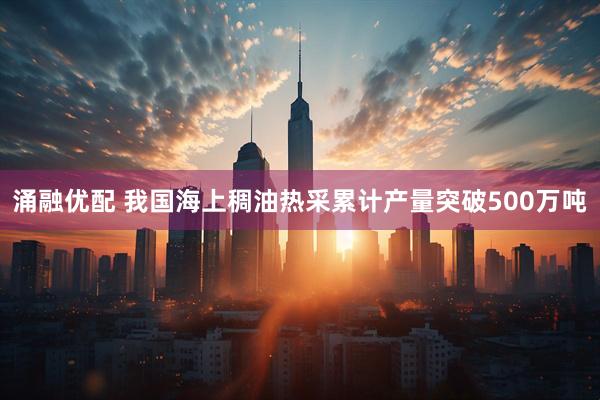 涌融优配 我国海上稠油热采累计产量突破500万吨