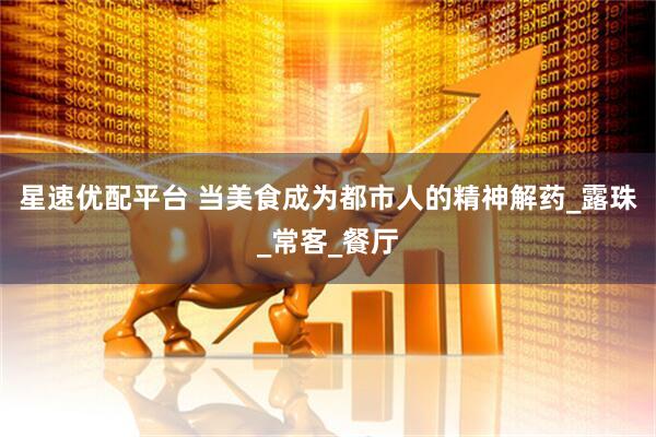 星速优配平台 当美食成为都市人的精神解药_露珠_常客_餐厅