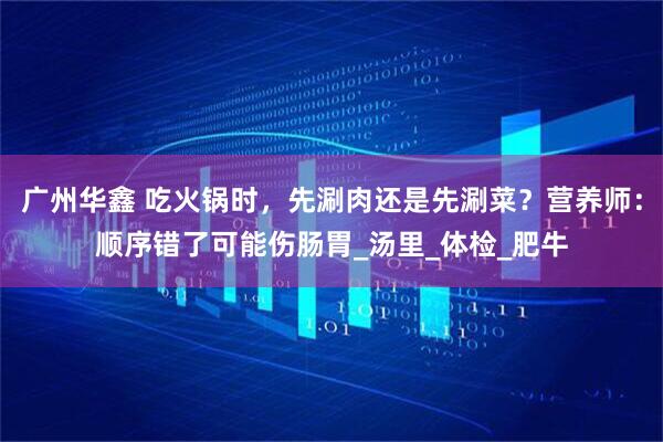 广州华鑫 吃火锅时，先涮肉还是先涮菜？营养师：顺序错了可能伤肠胃_汤里_体检_肥牛
