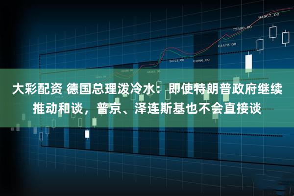 大彩配资 德国总理泼冷水：即使特朗普政府继续推动和谈，普京、泽连斯基也不会直接谈