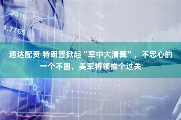 通达配资 特朗普掀起“军中大清算”，不忠心的一个不留，美军将领挨个过关