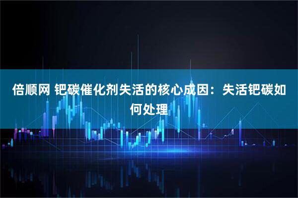 倍顺网 钯碳催化剂失活的核心成因：失活钯碳如何处理