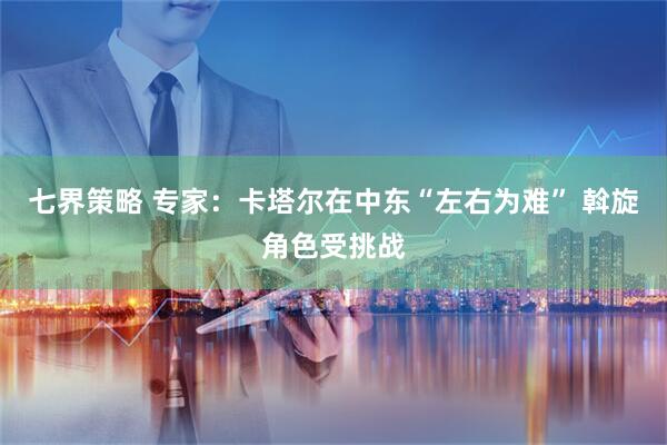 七界策略 专家：卡塔尔在中东“左右为难” 斡旋角色受挑战