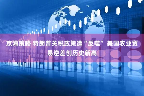 京海策略 特朗普关税政策遭“反噬” 美国农业贸易逆差创历史新高