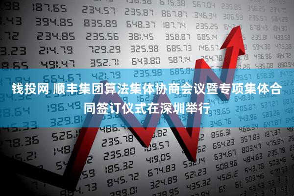 钱投网 顺丰集团算法集体协商会议暨专项集体合同签订仪式在深圳举行