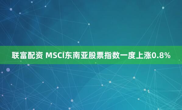 联富配资 MSCI东南亚股票指数一度上涨0.8%
