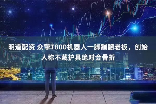 明道配资 众擎T800机器人一脚踹翻老板，创始人称不戴护具绝对会骨折